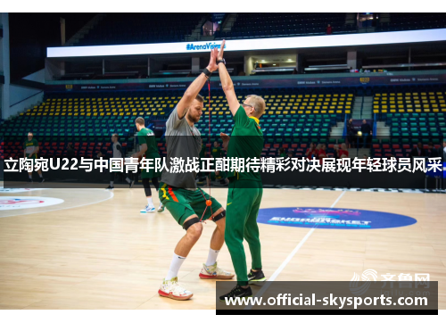 立陶宛U22与中国青年队激战正酣期待精彩对决展现年轻球员风采